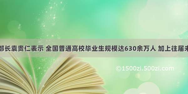 教育部部长袁贵仁表示 全国普通高校毕业生规模达630余万人 加上往届未实现就