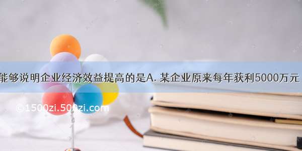 下列选项中能够说明企业经济效益提高的是A. 某企业原来每年获利5000万元 现在成本扩