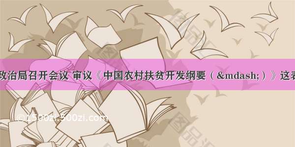 中共中央政治局召开会议 审议《中国农村扶贫开发纲要（—）》这表明中国共