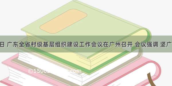 8月15日 广东全省村级基层组织建设工作会议在广州召开 会议强调 坚广东力争