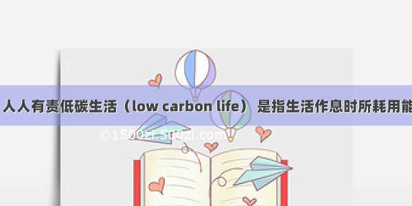 低碳生活 人人有责低碳生活（low carbon life） 是指生活作息时所耗用能量要减少