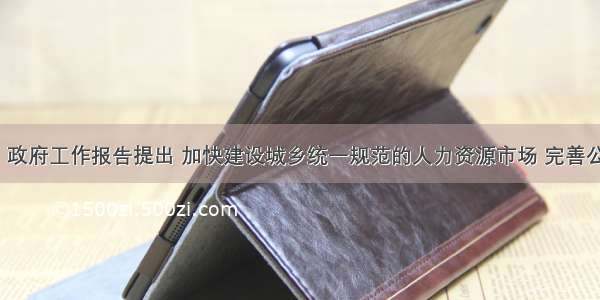 3月5日 政府工作报告提出 加快建设城乡统一规范的人力资源市场 完善公共就业