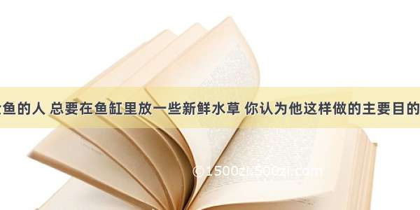 单选题养金鱼的人 总要在鱼缸里放一些新鲜水草 你认为他这样做的主要目的是A.清洁鱼