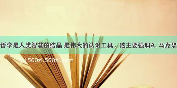 马克思主义哲学是人类智慧的结晶 是伟大的认识工具。这主要强调A. 马克思主义哲学的