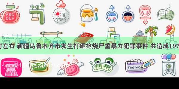 7月5日20时左右 新疆乌鲁木齐市发生打砸抢烧严重暴力犯罪事件 共造成197人死亡 172