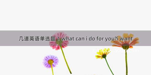 几道英语单选题 1 what can i do for you?i want