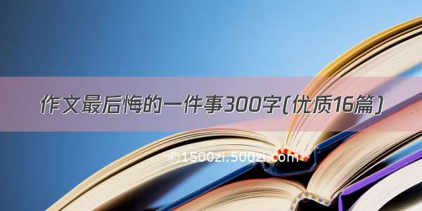 作文最后悔的一件事300字(优质16篇)