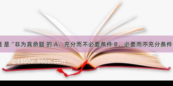 “或是假命题 是“非为真命题 的 A．充分而不必要条件 B．必要而不充分条件 C．充要条件