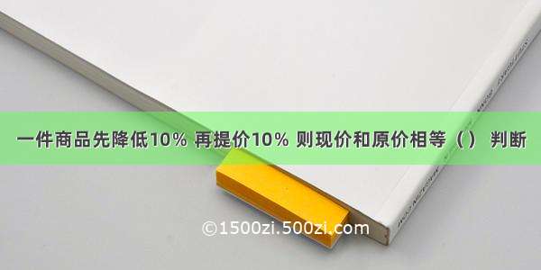 一件商品先降低10％ 再提价10％ 则现价和原价相等（） 判断