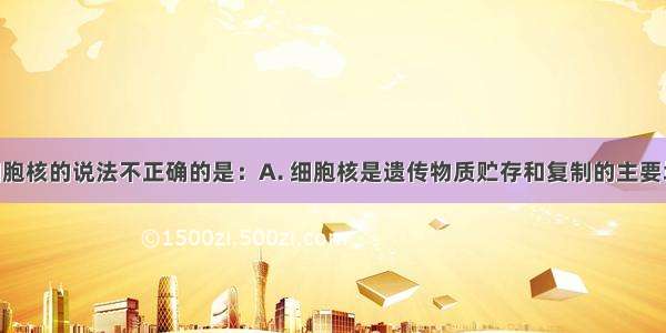 下列关于细胞核的说法不正确的是：A. 细胞核是遗传物质贮存和复制的主要场所B. 细胞