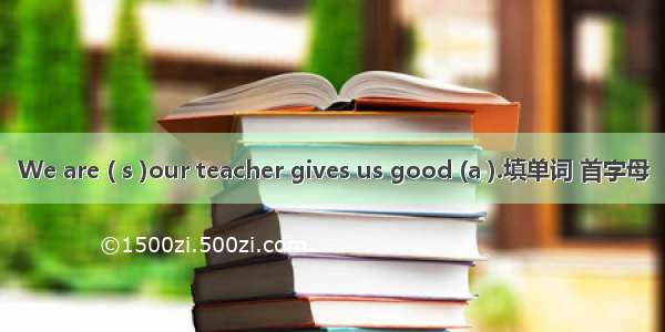 We are ( s )our teacher gives us good (a ).填单词 首字母