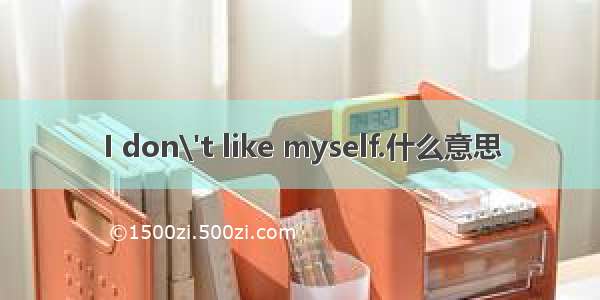 I don\'t like myself.什么意思