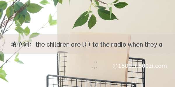 填单词：the children are l( ) to the radio when they a