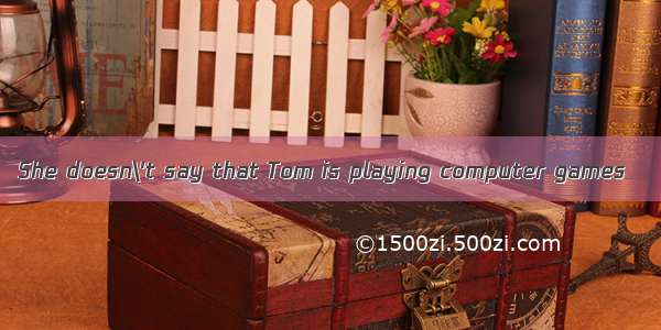 She doesn\'t say that Tom is playing computer games