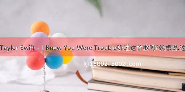 Taylor Swift - I Knew You Were Trouble听过这首歌吗?就想说.这