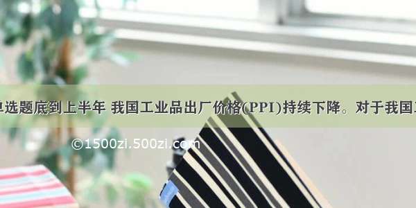 单选题底到上半年 我国工业品出厂价格(PPI)持续下降。对于我国工