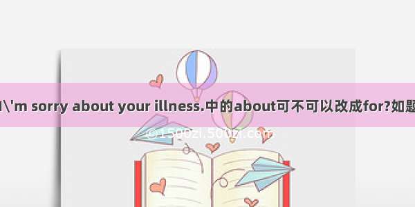 I\'m sorry about your illness.中的about可不可以改成for?如题