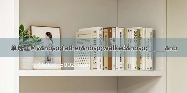 单选题My&nbsp;father&nbsp;walked&nbsp;_____&nb