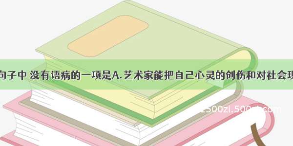 单选题下列句子中 没有语病的一项是A.艺术家能把自己心灵的创伤和对社会现状的痛苦感