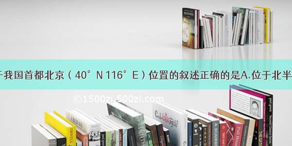 单选题关于我国首都北京（40°N 116°E）位置的叙述正确的是A.位于北半球 东半球