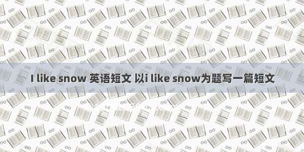 I like snow 英语短文 以i like snow为题写一篇短文