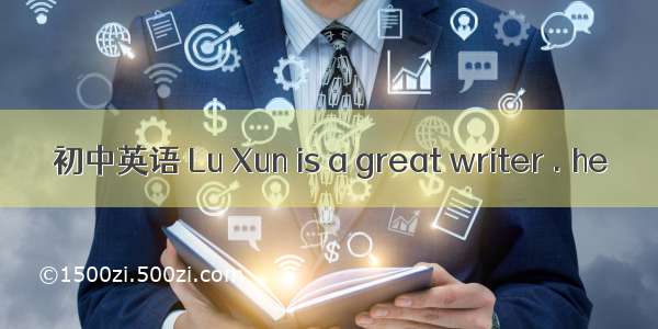 初中英语 Lu Xun is a great writer . he