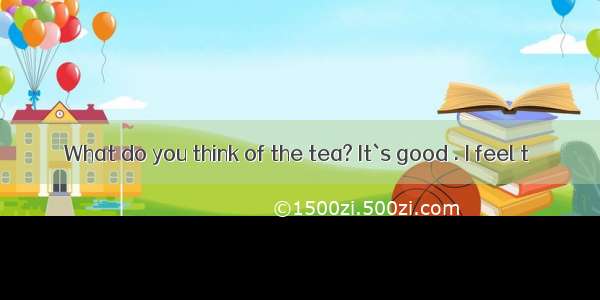 What do you think of the tea? It`s good . I feel t