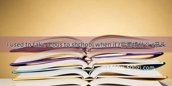 I used to take a bus to shchool when it r后面填什么 r开头