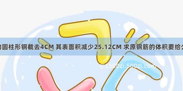 把一根长40CM的圆柱形钢截去4CM 其表面积减少25.12CM 求原钢筋的体积要给公式不要数字不要