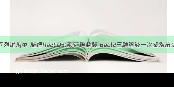 单选题下列试剂中 能把Na2CO3溶液 稀盐酸 BaCl2三种溶液一次鉴别出来的是A.