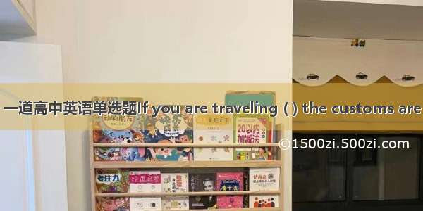 一道高中英语单选题If you are traveling ( ) the customs are