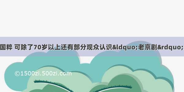 单选题京剧艺术是国粹 可除了70岁以上还有部分观众认识“老京剧”外 几乎没有观众群