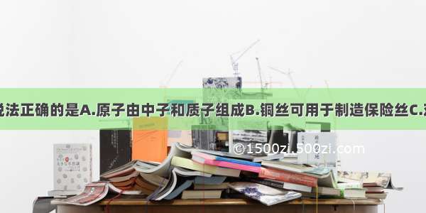 单选题下列说法正确的是A.原子由中子和质子组成B.铜丝可用于制造保险丝C.对光敏感的半