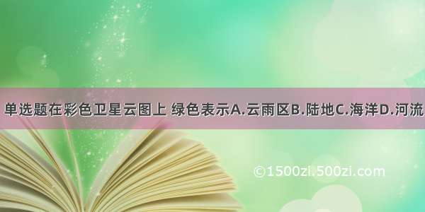 单选题在彩色卫星云图上 绿色表示A.云雨区B.陆地C.海洋D.河流