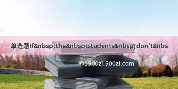 单选题If&nbsp;the&nbsp;students&nbsp;don’t&nbs