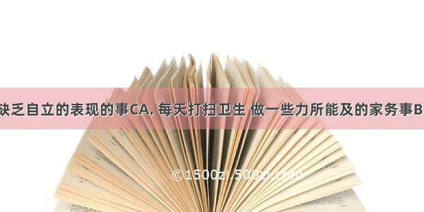 下列属于缺乏自立的表现的事CA. 每天打扫卫生 做一些力所能及的家务事B. 当父母生