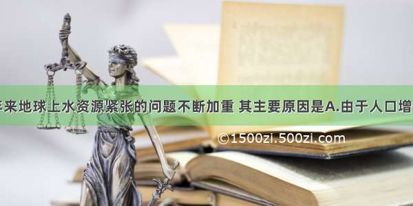 单选题近些年来地球上水资源紧张的问题不断加重 其主要原因是A.由于人口增长和经济发展