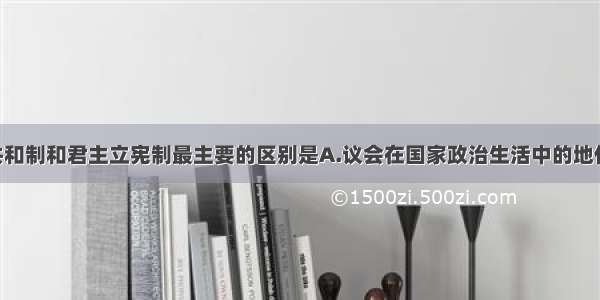 单选题民主共和制和君主立宪制最主要的区别是A.议会在国家政治生活中的地位 作用不同B.