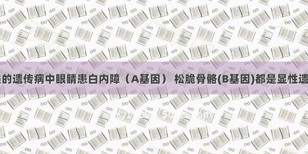 单选题人类的遗传病中眼睛患白内障（A基因） 松脆骨骼(B基因)都是显性遗传 已知A B