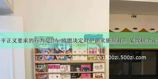 下列符合公平正义要求的行为是DA. 欧盟决定对伊朗实施制裁B. 某饮料企业生产含有塑