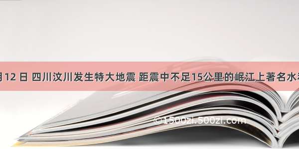  年5 月12 日 四川汶川发生特大地震 距震中不足15公里的岷江上著名水利枢纽