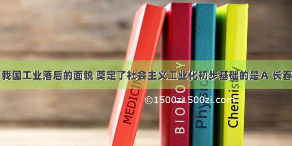 开始改变了我国工业落后的面貌 奠定了社会主义工业化初步基础的是Ａ 长春第一汽车制