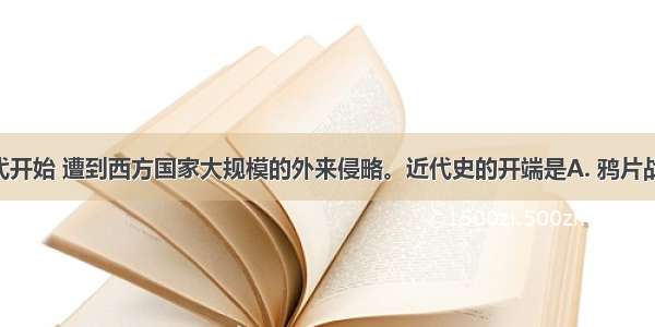 中国从近代开始 遭到西方国家大规模的外来侵略。近代史的开端是A. 鸦片战争B. 甲午