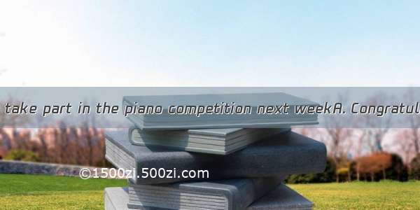 ---I’m going to take part in the piano competition next weekA. Congratulations！B. Go