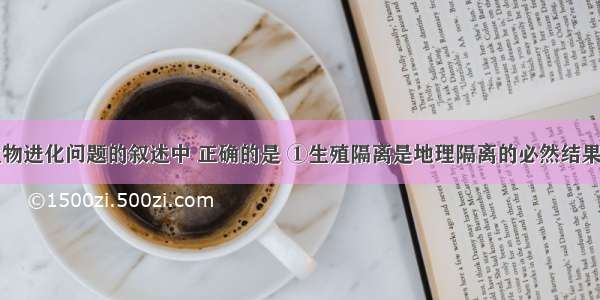 下列关于生物进化问题的叙述中 正确的是 ①生殖隔离是地理隔离的必然结果　②不同物