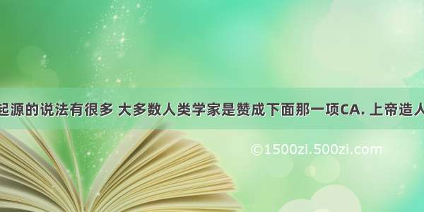 关于人类起源的说法有很多 大多数人类学家是赞成下面那一项CA. 上帝造人B. 女娲造