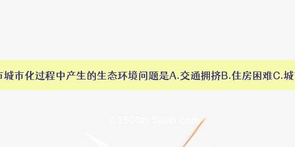 单选题南京市城市化过程中产生的生态环境问题是A.交通拥挤B.住房困难C.城市“热岛”D