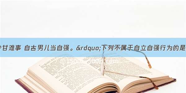 “眼前多少甘难事 自古男儿当自强。”下列不属于自立自强行为的是CA. 告别依赖 自