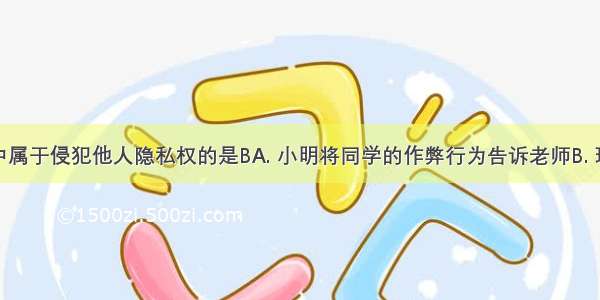 下列行为中属于侵犯他人隐私权的是BA. 小明将同学的作弊行为告诉老师B. 玲玲在背后