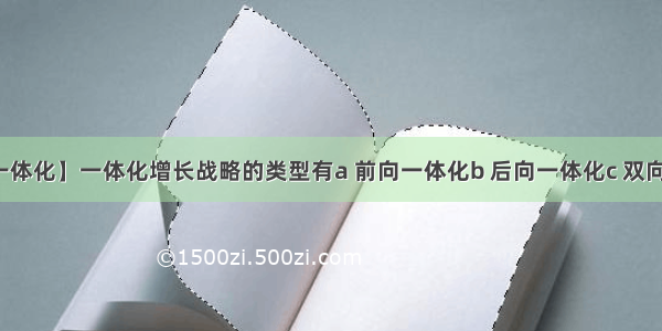 【前向一体化】一体化增长战略的类型有a 前向一体化b 后向一体化c 双向一体化...